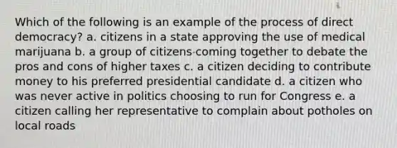 Which of the following is an example of the process of direct democracy? a. citizens in a state approving the use of medical marijuana b. a group of citizens coming together to debate the pros and cons of higher taxes c. a citizen deciding to contribute money to his preferred presidential candidate d. a citizen who was never active in politics choosing to run for Congress e. a citizen calling her representative to complain about potholes on local roads