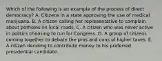 Which of the following is an example of the process of direct democracy? A. Citizens in a state approving the use of medical marijuana. B. A citizen calling her representative to complain about potholes on local roads. C. A citizen who was never active in politics choosing to run for Congress. D. A group of citizens coming together to debate the pros and cons of higher taxes. E. A citizen deciding to contribute money to his preferred presidential candidate.