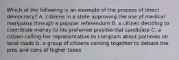 Which of the following is an example of the process of direct democracy? A. citizens in a state approving the use of medical marijuana through a popular referendum B. a citizen deciding to contribute money to his preferred presidential candidate C. a citizen calling her representative to complain about potholes on local roads D. a group of citizens coming together to debate the pros and cons of higher taxes