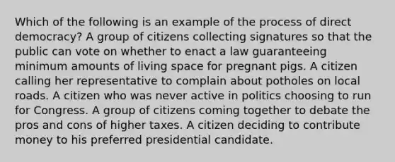 Which of the following is an example of the process of direct democracy? A group of citizens collecting signatures so that the public can vote on whether to enact a law guaranteeing minimum amounts of living space for pregnant pigs. A citizen calling her representative to complain about potholes on local roads. A citizen who was never active in politics choosing to run for Congress. A group of citizens coming together to debate the pros and cons of higher taxes. A citizen deciding to contribute money to his preferred presidential candidate.