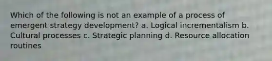 Which of the following is not an example of a process of emergent strategy development? a. Logical incrementalism b. Cultural processes c. Strategic planning d. Resource allocation routines