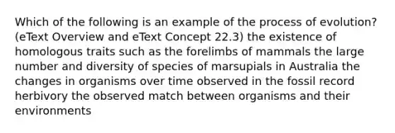 Which of the following is an example of the process of evolution? (eText Overview and eText Concept 22.3) the existence of homologous traits such as the forelimbs of mammals the large number and diversity of species of marsupials in Australia the changes in organisms over time observed in the fossil record herbivory the observed match between organisms and their environments