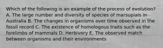 Which of the following is an example of the process of evolution? A. The large number and diversity of species of marsupials in Australia B. The changes in organisms over time observed in the fossil record C. The existence of homologous traits such as the forelimbs of mammals D. Herbivory E. The observed match between organisms and their environments