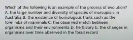 Which of the following is an example of the process of evolution? A. the large number and diversity of species of marsupials in Australia B. the existence of homologous traits such as the forelimbs of mammals C. the observed match between organisms and their environments D. herbivory E. the changes in organisms over time observed in the fossil record