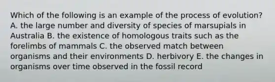 Which of the following is an example of the process of evolution? A. the large number and diversity of species of marsupials in Australia B. the existence of homologous traits such as the forelimbs of mammals C. the observed match between organisms and their environments D. herbivory E. the changes in organisms over time observed in the fossil record