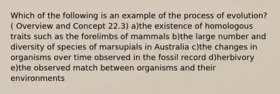 Which of the following is an example of the process of evolution? ( Overview and Concept 22.3) a)the existence of homologous traits such as the forelimbs of mammals b)the large number and diversity of species of marsupials in Australia c)the changes in organisms over time observed in the fossil record d)herbivory e)the observed match between organisms and their environments