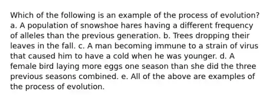 Which of the following is an example of the process of evolution? a. A population of snowshoe hares having a different frequency of alleles than the previous generation. b. Trees dropping their leaves in the fall. c. A man becoming immune to a strain of virus that caused him to have a cold when he was younger. d. A female bird laying more eggs one season than she did the three previous seasons combined. e. All of the above are examples of the process of evolution.