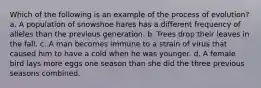 Which of the following is an example of the process of evolution? a. A population of snowshoe hares has a different frequency of alleles than the previous generation. b. Trees drop their leaves in the fall. c. A man becomes immune to a strain of virus that caused him to have a cold when he was younger. d. A female bird lays more eggs one season than she did the three previous seasons combined.