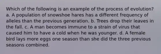 Which of the following is an example of the process of evolution? a. A population of snowshoe hares has a different frequency of alleles than the previous generation. b. Trees drop their leaves in the fall. c. A man becomes immune to a strain of virus that caused him to have a cold when he was younger. d. A female bird lays more eggs one season than she did the three previous seasons combined.