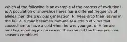 Which of the following is an example of the process of evolution? a: A population of snowshoe hares has a different frequency of alleles than the previous generation. b: Trees drop their leaves in the fall. c: A man becomes immune to a strain of virus that caused him to have a cold when he was younger. d: A female bird lays more eggs one season than she did the three previous seasons combined.