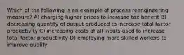 Which of the following is an example of process reengineering measure? A) charging higher prices to increase tax benefit B) decreasing quantity of output produced to increase total factor productivity C) increasing costs of all inputs used to increase total factor productivity D) employing more skilled workers to improve quality