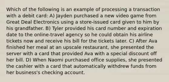 Which of the following is an example of processing a transaction with a debit card: A) Jayden purchased a new video game from Great Deal Electronics using a store-issued card given to him by his grandfather. B) Tyler provided his card number and expiration date to the online-travel agency so he could obtain his airline tickets now and receive his bill for the tickets later. C) After Ava finished her meal at an upscale restaurant, she presented the server with a card that provided Ava with a special discount off her bill. D) When Naomi purchased office supplies, she presented the cashier with a card that automatically withdrew funds from her business's checking account.