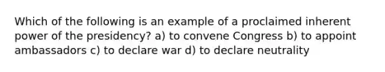 Which of the following is an example of a proclaimed inherent power of the presidency? a) to convene Congress b) to appoint ambassadors c) to declare war d) to declare neutrality