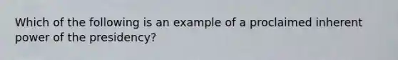 Which of the following is an example of a proclaimed inherent power of the presidency?