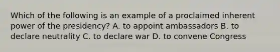 Which of the following is an example of a proclaimed inherent power of the presidency? A. to appoint ambassadors B. to declare neutrality C. to declare war D. to convene Congress