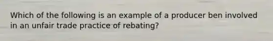 Which of the following is an example of a producer ben involved in an unfair trade practice of rebating?