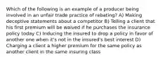 Which of the following is an example of a producer being involved in an unfair trade practice of rebating? A) Making deceptive statements about a competitor B) Telling a client that his first premium will be waived if he purchases the insurance policy today C) Inducing the insured to drop a policy in favor of another one when it's not in the insured's best interest D) Charging a client a higher premium for the same policy as another client in the same insuring class