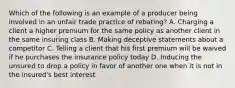 Which of the following is an example of a producer being involved in an unfair trade practice of rebating? A. Charging a client a higher premium for the same policy as another client in the same insuring class B. Making deceptive statements about a competitor C. Telling a client that his first premium will be waived if he purchases the insurance policy today D. Inducing the unsured to drop a policy in favor of another one when it is not in the insured's best interest