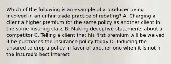 Which of the following is an example of a producer being involved in an unfair trade practice of rebating? A. Charging a client a higher premium for the same policy as another client in the same insuring class B. Making deceptive statements about a competitor C. Telling a client that his first premium will be waived if he purchases the insurance policy today D. Inducing the unsured to drop a policy in favor of another one when it is not in the insured's best interest