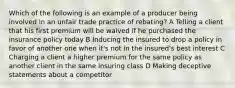 Which of the following is an example of a producer being involved in an unfair trade practice of rebating? A Telling a client that his first premium will be waived if he purchased the insurance policy today B Inducing the insured to drop a policy in favor of another one when it's not in the insured's best interest C Charging a client a higher premium for the same policy as another client in the same insuring class D Making deceptive statements about a competitor