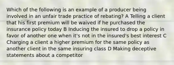 Which of the following is an example of a producer being involved in an unfair trade practice of rebating? A Telling a client that his first premium will be waived if he purchased the insurance policy today B Inducing the insured to drop a policy in favor of another one when it's not in the insured's best interest C Charging a client a higher premium for the same policy as another client in the same insuring class D Making deceptive statements about a competitor