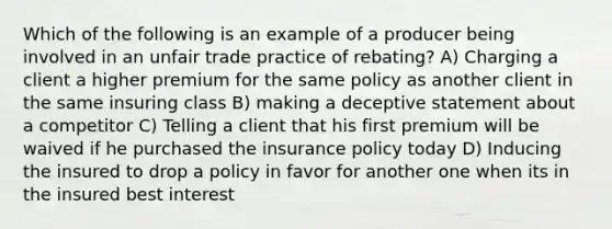 Which of the following is an example of a producer being involved in an unfair trade practice of rebating? A) Charging a client a higher premium for the same policy as another client in the same insuring class B) making a deceptive statement about a competitor C) Telling a client that his first premium will be waived if he purchased the insurance policy today D) Inducing the insured to drop a policy in favor for another one when its in the insured best interest