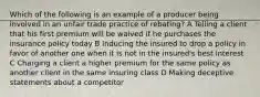 Which of the following is an example of a producer being involved in an unfair trade practice of rebating? A Telling a client that his first premium will be waived if he purchases the insurance policy today B Inducing the insured to drop a policy in favor of another one when it is not in the insured's best interest C Charging a client a higher premium for the same policy as another client in the same insuring class D Making deceptive statements about a competitor