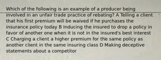 Which of the following is an example of a producer being involved in an unfair trade practice of rebating? A Telling a client that his first premium will be waived if he purchases the insurance policy today B Inducing the insured to drop a policy in favor of another one when it is not in the insured's best interest C Charging a client a higher premium for the same policy as another client in the same insuring class D Making deceptive statements about a competitor