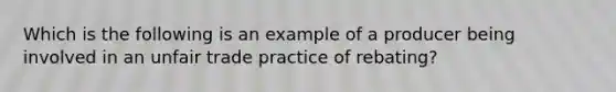 Which is the following is an example of a producer being involved in an unfair trade practice of rebating?