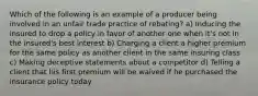 Which of the following is an example of a producer being involved in an unfair trade practice of rebating? a) Inducing the insured to drop a policy in favor of another one when it's not in the insured's best interest b) Charging a client a higher premium for the same policy as another client in the same insuring class c) Making deceptive statements about a competitor d) Telling a client that his first premium will be waived if he purchased the insurance policy today