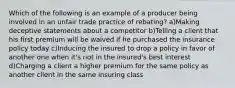 Which of the following is an example of a producer being involved in an unfair trade practice of rebating? a)Making deceptive statements about a competitor b)Telling a client that his first premium will be waived if he purchased the insurance policy today c)Inducing the insured to drop a policy in favor of another one when it's not in the insured's best interest d)Charging a client a higher premium for the same policy as another client in the same insuring class