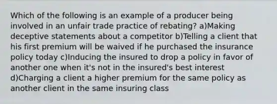 Which of the following is an example of a producer being involved in an unfair trade practice of rebating? a)Making deceptive statements about a competitor b)Telling a client that his first premium will be waived if he purchased the insurance policy today c)Inducing the insured to drop a policy in favor of another one when it's not in the insured's best interest d)Charging a client a higher premium for the same policy as another client in the same insuring class