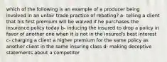 which of the following is an example of a producer being involved in an unfair trade practice of rebating? a- telling a client that his first premium will be waived if he purchases the insurance policy today b- inducing the insured to drop a policy in favor of another one when it is not in the insured's best interest c- charging a client a higher premium for the same policy as another client in the same insuring class d- making deceptive statements about a competitor