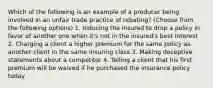 Which of the following is an example of a producer being involved in an unfair trade practice of rebating? (Choose from the following options) 1. Inducing the insured to drop a policy in favor of another one when it's not in the insured's best interest 2. Charging a client a higher premium for the same policy as another client in the same insuring class 3. Making deceptive statements about a competitor 4. Telling a client that his first premium will be waived if he purchased the insurance policy today