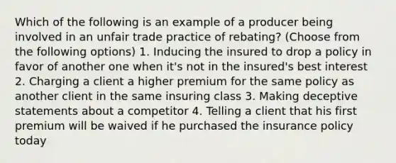 Which of the following is an example of a producer being involved in an unfair trade practice of rebating? (Choose from the following options) 1. Inducing the insured to drop a policy in favor of another one when it's not in the insured's best interest 2. Charging a client a higher premium for the same policy as another client in the same insuring class 3. Making deceptive statements about a competitor 4. Telling a client that his first premium will be waived if he purchased the insurance policy today