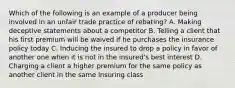 Which of the following is an example of a producer being involved in an unfair trade practice of rebating? A. Making deceptive statements about a competitor B. Telling a client that his first premium will be waived if he purchases the insurance policy today C. Inducing the insured to drop a policy in favor of another one when it is not in the insured's best interest D. Charging a client a higher premium for the same policy as another client in the same insuring class