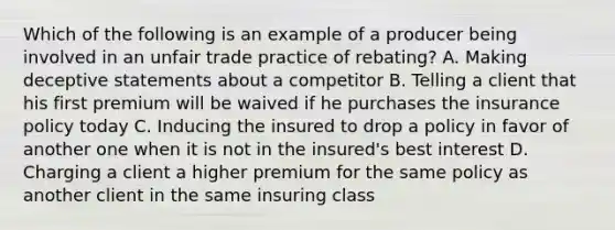 Which of the following is an example of a producer being involved in an unfair trade practice of rebating? A. Making deceptive statements about a competitor B. Telling a client that his first premium will be waived if he purchases the insurance policy today C. Inducing the insured to drop a policy in favor of another one when it is not in the insured's best interest D. Charging a client a higher premium for the same policy as another client in the same insuring class