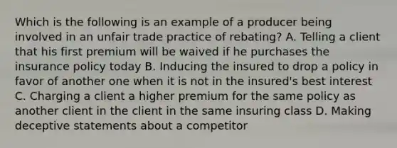 Which is the following is an example of a producer being involved in an unfair trade practice of rebating? A. Telling a client that his first premium will be waived if he purchases the insurance policy today B. Inducing the insured to drop a policy in favor of another one when it is not in the insured's best interest C. Charging a client a higher premium for the same policy as another client in the client in the same insuring class D. Making deceptive statements about a competitor