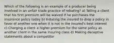 Which of the following is an example of a producer being involved in an unfair trade practice of rebating? a) Telling a client that his first premium will be waived if he purchases the insurance policy today b) Inducing the insured to drop a policy in favor of another one when it is not in the insured's best interest c) Charging a client a higher premium for the same policy as another client in the same insuring class d) Making deceptive statements about a competitor