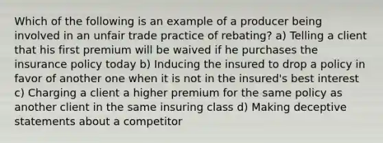 Which of the following is an example of a producer being involved in an unfair trade practice of rebating? a) Telling a client that his first premium will be waived if he purchases the insurance policy today b) Inducing the insured to drop a policy in favor of another one when it is not in the insured's best interest c) Charging a client a higher premium for the same policy as another client in the same insuring class d) Making deceptive statements about a competitor