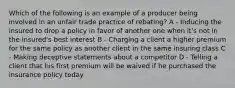 Which of the following is an example of a producer being involved in an unfair trade practice of rebating? A - Inducing the insured to drop a policy in favor of another one when it's not in the insured's best interest B - Charging a client a higher premium for the same policy as another client in the same insuring class C - Making deceptive statements about a competitor D - Telling a client that his first premium will be waived if he purchased the insurance policy today