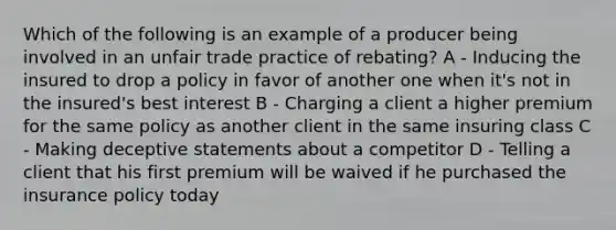 Which of the following is an example of a producer being involved in an unfair trade practice of rebating? A - Inducing the insured to drop a policy in favor of another one when it's not in the insured's best interest B - Charging a client a higher premium for the same policy as another client in the same insuring class C - Making deceptive statements about a competitor D - Telling a client that his first premium will be waived if he purchased the insurance policy today