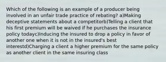 Which of the following is an example of a producer being involved in an unfair trade practice of rebating? a)Making deceptive statements about a competitorb)Telling a client that his first premium will be waived if he purchases the insurance policy todayc)Inducing the insured to drop a policy in favor of another one when it is not in the insured's best interestd)Charging a client a higher premium for the same policy as another client in the same insuring class