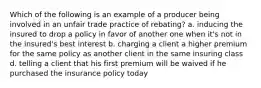 Which of the following is an example of a producer being involved in an unfair trade practice of rebating? a. inducing the insured to drop a policy in favor of another one when it's not in the insured's best interest b. charging a client a higher premium for the same policy as another client in the same insuring class d. telling a client that his first premium will be waived if he purchased the insurance policy today