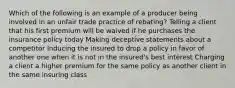 Which of the following is an example of a producer being involved in an unfair trade practice of rebating? Telling a client that his first premium will be waived if he purchases the insurance policy today Making deceptive statements about a competitor Inducing the insured to drop a policy in favor of another one when it is not in the insured's best interest Charging a client a higher premium for the same policy as another client in the same insuring class