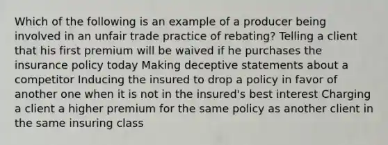 Which of the following is an example of a producer being involved in an unfair trade practice of rebating? Telling a client that his first premium will be waived if he purchases the insurance policy today Making deceptive statements about a competitor Inducing the insured to drop a policy in favor of another one when it is not in the insured's best interest Charging a client a higher premium for the same policy as another client in the same insuring class