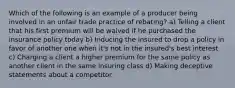 Which of the following is an example of a producer being involved in an unfair trade practice of rebating? a) Telling a client that his first premium will be waived if he purchased the insurance policy today b) Inducing the insured to drop a policy in favor of another one when it's not in the insured's best interest c) Charging a client a higher premium for the same policy as another client in the same insuring class d) Making deceptive statements about a competitor