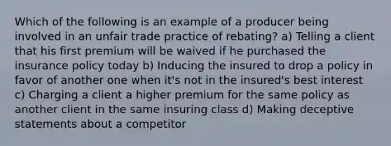 Which of the following is an example of a producer being involved in an unfair trade practice of rebating? a) Telling a client that his first premium will be waived if he purchased the insurance policy today b) Inducing the insured to drop a policy in favor of another one when it's not in the insured's best interest c) Charging a client a higher premium for the same policy as another client in the same insuring class d) Making deceptive statements about a competitor