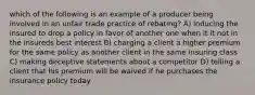 which of the following is an example of a producer being involved in an unfair trade practice of rebating? A) inducing the insured to drop a policy in favor of another one when it it not in the insureds best interest B) charging a client a higher premium for the same policy as another client in the same insuring class C) making deceptive statements about a competitor D) telling a client that his premium will be waived if he purchases the insurance policy today