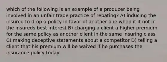 which of the following is an example of a producer being involved in an unfair trade practice of rebating? A) inducing the insured to drop a policy in favor of another one when it it not in the insureds best interest B) charging a client a higher premium for the same policy as another client in the same insuring class C) making deceptive statements about a competitor D) telling a client that his premium will be waived if he purchases the insurance policy today